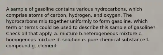 A sample of gasoline contains various hydrocarbons, which comprise atoms of carbon, hydrogen, and oxygen. The hydrocarbons mix together uniformly to form gasoline. Which term or terms could be used to describe this sample of gasoline? Check all that apply. a. mixture b.heterogeneous mixture c. homogenous mixture d. solution e. pure chemical substance f. compound g. element