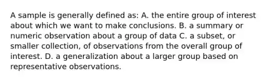 A sample is generally defined as: A. the entire group of interest about which we want to make conclusions. B. a summary or numeric observation about a group of data C. a subset, or smaller collection, of observations from the overall group of interest. D. a generalization about a larger group based on representative observations.