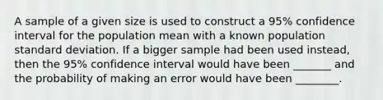 A sample of a given size is used to construct a 95% confidence interval for the population mean with a known population standard deviation. If a bigger sample had been used instead, then the 95% confidence interval would have been _______ and the probability of making an error would have been ________.