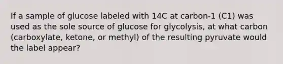 If a sample of glucose labeled with 14C at carbon-1 (C1) was used as the sole source of glucose for glycolysis, at what carbon (carboxylate, ketone, or methyl) of the resulting pyruvate would the label appear?