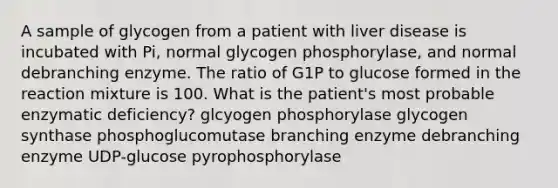 A sample of glycogen from a patient with liver disease is incubated with Pi, normal glycogen phosphorylase, and normal debranching enzyme. The ratio of G1P to glucose formed in the reaction mixture is 100. What is the patient's most probable enzymatic deficiency? glcyogen phosphorylase glycogen synthase phosphoglucomutase branching enzyme debranching enzyme UDP-glucose pyrophosphorylase