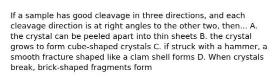 If a sample has good cleavage in three directions, and each cleavage direction is at right angles to the other two, then... A. the crystal can be peeled apart into thin sheets B. the crystal grows to form cube-shaped crystals C. if struck with a hammer, a smooth fracture shaped like a clam shell forms D. When crystals break, brick-shaped fragments form