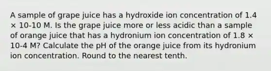 A sample of grape juice has a hydroxide ion concentration of 1.4 × 10-10 M. Is the grape juice more or less acidic than a sample of orange juice that has a hydronium ion concentration of 1.8 × 10-4 M? Calculate the pH of the orange juice from its hydronium ion concentration. Round to the nearest tenth.