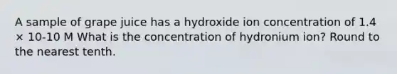 A sample of grape juice has a hydroxide ion concentration of 1.4 × 10-10 M What is the concentration of hydronium ion? Round to the nearest tenth.