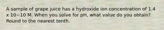 A sample of grape juice has a hydroxide ion concentration of 1.4 x 10−10 M. When you solve for pH, what value do you obtain? Round to the nearest tenth.