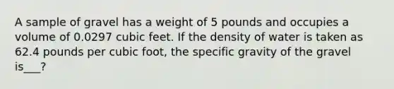 A sample of gravel has a weight of 5 pounds and occupies a volume of 0.0297 cubic feet. If the density of water is taken as 62.4 pounds per cubic foot, the specific gravity of the gravel is___?