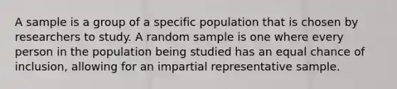 A sample is a group of a specific population that is chosen by researchers to study. A random sample is one where every person in the population being studied has an equal chance of inclusion, allowing for an impartial representative sample.