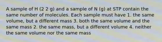 A sample of H (2 2 g) and a sample of N (g) at STP contain the same number of molecules. Each sample must have 1. the same volume, but a different mass 3. both the same volume and the same mass 2. the same mass, but a different volume 4. neither the same volume nor the same mass