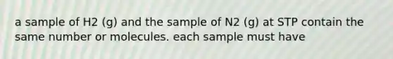 a sample of H2 (g) and the sample of N2 (g) at STP contain the same number or molecules. each sample must have