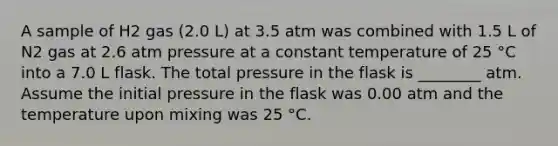 A sample of H2 gas (2.0 L) at 3.5 atm was combined with 1.5 L of N2 gas at 2.6 atm pressure at a constant temperature of 25 °C into a 7.0 L flask. The total pressure in the flask is ________ atm. Assume the initial pressure in the flask was 0.00 atm and the temperature upon mixing was 25 °C.