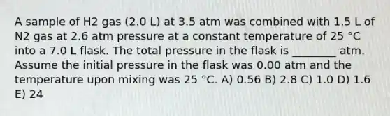 A sample of H2 gas (2.0 L) at 3.5 atm was combined with 1.5 L of N2 gas at 2.6 atm pressure at a constant temperature of 25 °C into a 7.0 L flask. The total pressure in the flask is ________ atm. Assume the initial pressure in the flask was 0.00 atm and the temperature upon mixing was 25 °C. A) 0.56 B) 2.8 C) 1.0 D) 1.6 E) 24