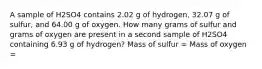 A sample of H2SO4 contains 2.02 g of hydrogen, 32.07 g of sulfur, and 64.00 g of oxygen. How many grams of sulfur and grams of oxygen are present in a second sample of H2SO4 containing 6.93 g of hydrogen? Mass of sulfur = Mass of oxygen =