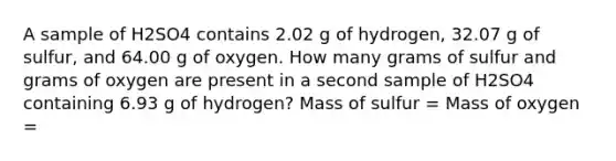 A sample of H2SO4 contains 2.02 g of hydrogen, 32.07 g of sulfur, and 64.00 g of oxygen. How many grams of sulfur and grams of oxygen are present in a second sample of H2SO4 containing 6.93 g of hydrogen? Mass of sulfur = Mass of oxygen =