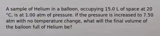 A sample of Helium in a balloon, occupying 15.0 L of space at 20 °C, is at 1.00 atm of pressure. If the pressure is increased to 7.50 atm with no temperature change, what will the final volume of the balloon full of Helium be?