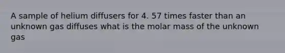 A sample of helium diffusers for 4. 57 times faster than an unknown gas diffuses what is the molar mass of the unknown gas