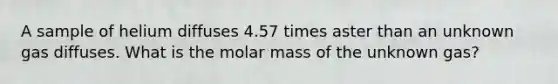 A sample of helium diffuses 4.57 times aster than an unknown gas diffuses. What is the molar mass of the unknown gas?