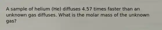 A sample of helium (He) diffuses 4.57 times faster than an unknown gas diffuses. What is the molar mass of the unknown gas?