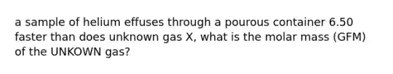 a sample of helium effuses through a pourous container 6.50 faster than does unknown gas X, what is the molar mass (GFM) of the UNKOWN gas?