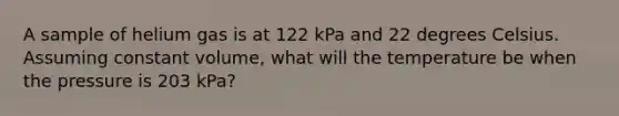 A sample of helium gas is at 122 kPa and 22 degrees Celsius. Assuming constant volume, what will the temperature be when the pressure is 203 kPa?