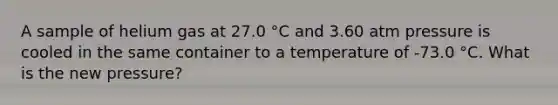 A sample of helium gas at 27.0 °C and 3.60 atm pressure is cooled in the same container to a temperature of -73.0 °C. What is the new pressure?