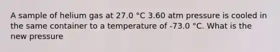 A sample of helium gas at 27.0 °C 3.60 atm pressure is cooled in the same container to a temperature of -73.0 °C. What is the new pressure