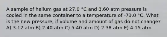 A sample of helium gas at 27.0 °C and 3.60 atm pressure is cooled in the same container to a temperature of -73.0 °C. What is the new pressure, if volume and amount of gas do not change? A) 3.12 atm B) 2.40 atm C) 5.40 atm D) 2.38 atm E) 4.15 atm