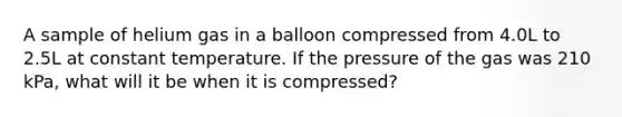 A sample of helium gas in a balloon compressed from 4.0L to 2.5L at constant temperature. If the pressure of the gas was 210 kPa, what will it be when it is compressed?