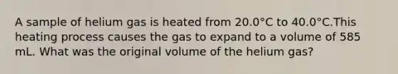 A sample of helium gas is heated from 20.0°C to 40.0°C.This heating process causes the gas to expand to a volume of 585 mL. What was the original volume of the helium gas?