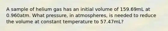 A sample of helium gas has an initial volume of 159.69mL at 0.960atm. What pressure, in atmospheres, is needed to reduce the volume at constant temperature to 57.47mL?