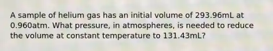 A sample of helium gas has an initial volume of 293.96mL at 0.960atm. What pressure, in atmospheres, is needed to reduce the volume at constant temperature to 131.43mL?