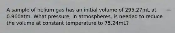 A sample of helium gas has an initial volume of 295.27mL at 0.960atm. What pressure, in atmospheres, is needed to reduce the volume at constant temperature to 75.24mL?