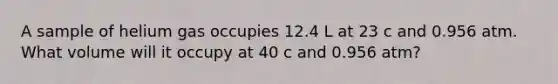 A sample of helium gas occupies 12.4 L at 23 c and 0.956 atm. What volume will it occupy at 40 c and 0.956 atm?