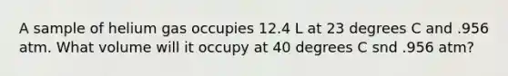 A sample of helium gas occupies 12.4 L at 23 degrees C and .956 atm. What volume will it occupy at 40 degrees C snd .956 atm?