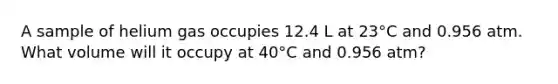 A sample of helium gas occupies 12.4 L at 23°C and 0.956 atm. What volume will it occupy at 40°C and 0.956 atm?