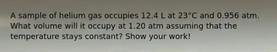 A sample of helium gas occupies 12.4 L at 23°C and 0.956 atm. What volume will it occupy at 1.20 atm assuming that the temperature stays constant? Show your work!