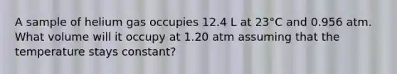 A sample of helium gas occupies 12.4 L at 23°C and 0.956 atm. What volume will it occupy at 1.20 atm assuming that the temperature stays constant?