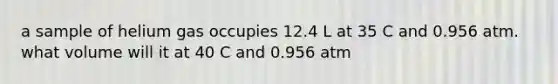 a sample of helium gas occupies 12.4 L at 35 C and 0.956 atm. what volume will it at 40 C and 0.956 atm