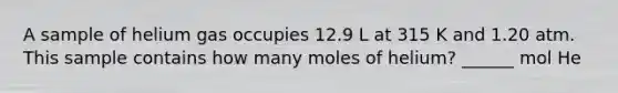 A sample of helium gas occupies 12.9 L at 315 K and 1.20 atm. This sample contains how many moles of helium? ______ mol He