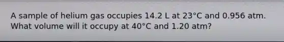 A sample of helium gas occupies 14.2 L at 23°C and 0.956 atm. What volume will it occupy at 40°C and 1.20 atm?