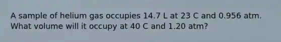 A sample of helium gas occupies 14.7 L at 23 C and 0.956 atm. What volume will it occupy at 40 C and 1.20 atm?