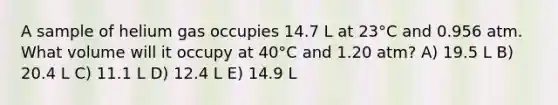 A sample of helium gas occupies 14.7 L at 23°C and 0.956 atm. What volume will it occupy at 40°C and 1.20 atm? A) 19.5 L B) 20.4 L C) 11.1 L D) 12.4 L E) 14.9 L