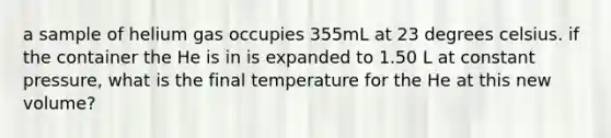 a sample of helium gas occupies 355mL at 23 degrees celsius. if the container the He is in is expanded to 1.50 L at constant pressure, what is the final temperature for the He at this new volume?