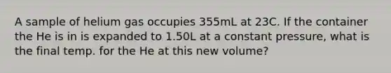 A sample of helium gas occupies 355mL at 23C. If the container the He is in is expanded to 1.50L at a constant pressure, what is the final temp. for the He at this new volume?