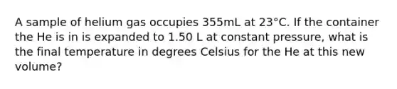 A sample of helium gas occupies 355mL at 23°C. If the container the He is in is expanded to 1.50 L at constant pressure, what is the final temperature in degrees Celsius for the He at this new volume?