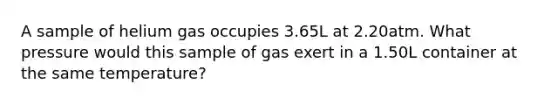 A sample of helium gas occupies 3.65L at 2.20atm. What pressure would this sample of gas exert in a 1.50L container at the same temperature?