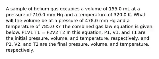 A sample of helium gas occupies a volume of 155.0 mL at a pressure of 710.0 mm Hg and a temperature of 320.0 K. What will the volume be at a pressure of 478.0 mm Hg and a temperature of 785.0 K? The combined gas law equation is given below. P1V1 T1 = P2V2 T2 In this equation, P1, V1, and T1 are the initial pressure, volume, and temperature, respectively, and P2, V2, and T2 are the final pressure, volume, and temperature, respectively.