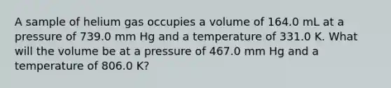 A sample of helium gas occupies a volume of 164.0 mL at a pressure of 739.0 mm Hg and a temperature of 331.0 K. What will the volume be at a pressure of 467.0 mm Hg and a temperature of 806.0 K?