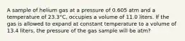 A sample of helium gas at a pressure of 0.605 atm and a temperature of 23.3°C, occupies a volume of 11.0 liters. If the gas is allowed to expand at constant temperature to a volume of 13.4 liters, the pressure of the gas sample will be atm?