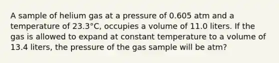 A sample of helium gas at a pressure of 0.605 atm and a temperature of 23.3°C, occupies a volume of 11.0 liters. If the gas is allowed to expand at constant temperature to a volume of 13.4 liters, the pressure of the gas sample will be atm?