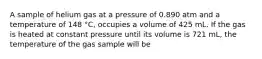 A sample of helium gas at a pressure of 0.890 atm and a temperature of 148 °C, occupies a volume of 425 mL. If the gas is heated at constant pressure until its volume is 721 mL, the temperature of the gas sample will be